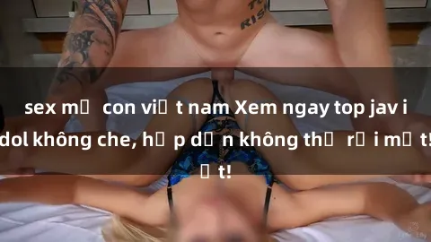 sex mẹ con việt nam Xem ngay top jav idol không che, hấp dẫn không thể rời mắt!