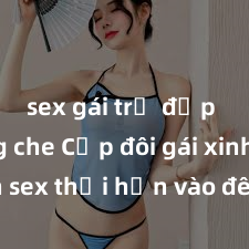 sex gái trẻ đẹp không che Cặp đôi gái xinh sex thổi hồn vào đêm muộn