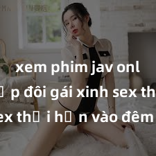 xem phim jav online Cặp đôi gái xinh sex thổi hồn vào đêm muộn