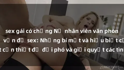 sex gái có chồng Nữ nhân viên văn phòng và câu chuyện về vấn đề sex: Những bí mật và hiểu biết cần thiết để đối phó và giải quyết các tình huống tiềm ẩn.
