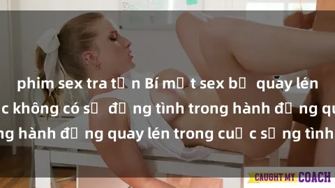 phim sex tra tấn Bí mật sex bị quay lén: Hậu quả của việc không có sự đồng tình trong hành động quay lén trong cuộc sống tình dục.