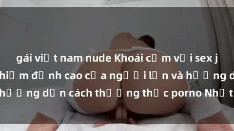 gái việt nam nude Khoái cảm với sex jav bukkake: Trải nghiệm đỉnh cao của người lớn và hướng dẫn cách thưởng thức porno Nhật Bản đích thực