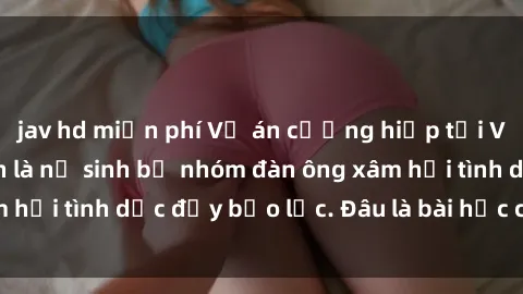 jav hd miễn phí Vụ án cưỡng hiếp tại Việt Nam: Nạn nhân là nữ sinh bị nhóm đàn ông xâm hại tình dục đầy bạo lực. Đâu là bài học cho xã hội?