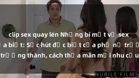 clip sex quay lén Những bí mật về sex gái già mà bạn chưa biết: Sức hút đặc biệt của phụ nữ trưởng thành, cách thỏa mãn mọi nhu cầu trong chuyện ấy.