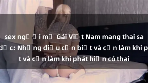 sex người mỹ Gái Việt Nam mang thai sau quan hệ tình dục: Những điều cần biết và cần làm khi phát hiện có thai