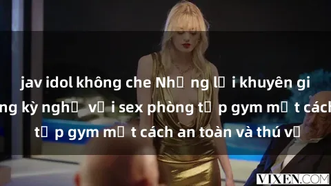 jav idol không che Những lời khuyên giúp bạn tận hưởng kỳ nghỉ với sex phòng tập gym một cách an toàn và thú vị