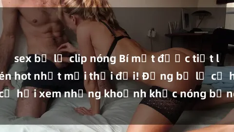 sex bị lộ clip nóng Bí mật được tiết lộ: Video sex quay lén hot nhất mọi thời đại! Đừng bỏ lỡ cơ hội xem những khoảnh khắc nóng bỏng này ngay bây giờ!