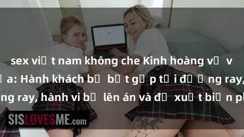 sex việt nam không che Kinh hoàng vụ việc sex trên tàu hỏa: Hành khách bị bắt gặp tại đường ray, hành vi bị lên án và đề xuất biện pháp ngăn chặn