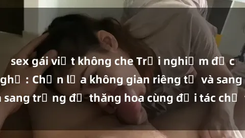 sex gái việt không che Trải nghiệm độc đáo tại sex nhà nghỉ: Chọn lựa không gian riêng tư và sang trọng để thăng hoa cùng đối tác chỉ trong một đêm.