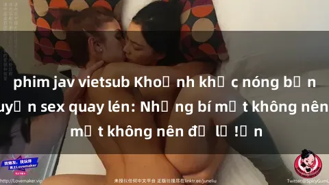 phim jav vietsub Khoảnh khắc nóng bỏng trong chuyện sex quay lén: Những bí mật không nên để lộ!ấn