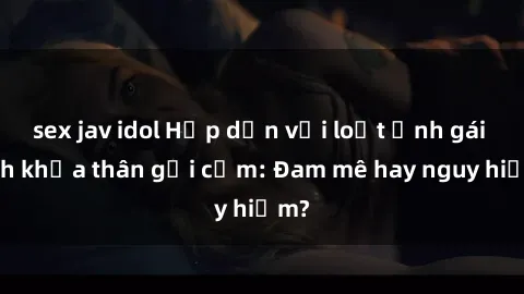sex jav idol Hấp dẫn với loạt ảnh gái xinh khỏa thân gợi cảm: Đam mê hay nguy hiểm?