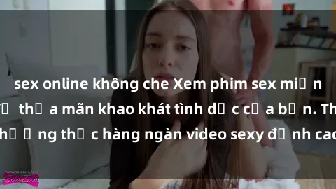 sex online không che Xem phim sex miễn phí ngay hôm nay để thỏa mãn khao khát tình dục của bạn. Thưởng thức hàng ngàn video sexy đỉnh cao, hoàn toàn miễn phí!