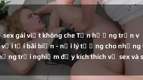 sex gái việt không che Tận hưởng trọn vẹn phút giây tuyệt vời tại bãi biển - nơi lý tưởng cho những trải nghiệm đầy kích thích về sex và sự tự do tinh thần.