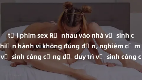 tải phim sex Rủ nhau vào nhà vệ sinh công cộng để thực hiện hành vi không đúng đắn, nghiêm cấm sex nhà vệ sinh công cộng để duy trì vệ sinh công cộng và tôn trọng người khác