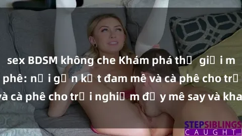 sex BDSM không che Khám phá thế giới mới tại sex quán cà phê: nơi gắn kết đam mê và cà phê cho trải nghiệm đầy mê say và khao khát.