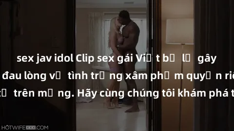 sex jav idol Clip sex gái Việt bị lộ gây sốc: Đây là sự thật đau lòng về tình trạng xâm phạm quyền riêng tư trên mạng. Hãy cùng chúng tôi khám phá thông tin đầy rẫy scandal này!