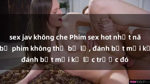 sex jav không che Phim sex hot nhất năm Top những bộ phim không thể bỏ lỡ, đánh bật mọi kỷ lục trước đó