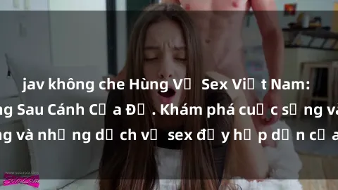jav không che Hùng Vỹ Sex Việt Nam: Những Bí Mật Đằng Sau Cánh Cửa Đỏ. Khám phá cuộc sống và những dịch vụ sex đầy hấp dẫn của người Việt Nam.
