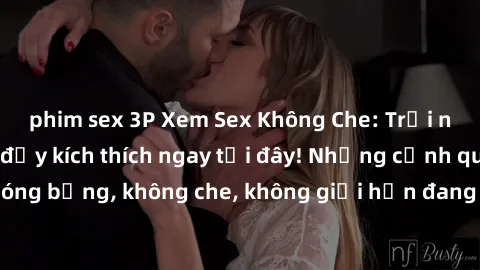 phim sex 3P Xem Sex Không Che: Trải nghiệm mới lạ và đầy kích thích ngay tại đây! Những cảnh quay nóng bỏng, không che, không giới hạn đang chờ đón bạn. Đừng bỏ lỡ!