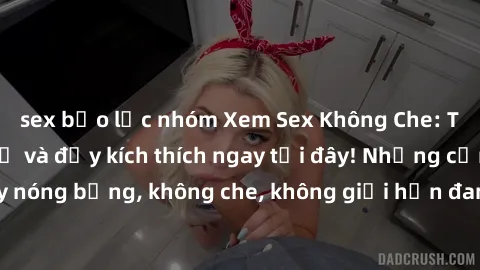 sex bạo lực nhóm Xem Sex Không Che: Trải nghiệm mới lạ và đầy kích thích ngay tại đây! Những cảnh quay nóng bỏng, không che, không giới hạn đang chờ đón bạn. Đừng bỏ lỡ!