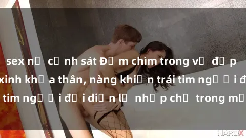 sex nữ cảnh sát Đắm chìm trong vẻ đẹp tự nhiên của gái xinh khỏa thân, nàng khiến trái tim người đối diện lỡ nhịp chỉ trong một cái nhìn.