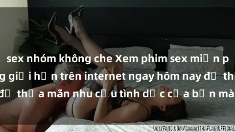 sex nhóm không che Xem phim sex miễn phí hoàn toàn không giới hạn trên internet ngay hôm nay để thỏa mãn nhu cầu tình dục của bạn mà không tốn chi phí.