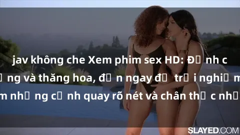 jav không che Xem phim sex HD: Đỉnh cao của sự sung sướng và thăng hoa, đến ngay để trải nghiệm những cảnh quay rõ nét và chân thực nhất. Hãy cùng khám phá!