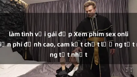 làm tình với gái đẹp Xem phim sex online miễn phí đỉnh cao, cam kết chất lượng tốt nhất