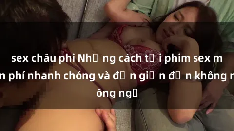 sex châu phi Những cách tải phim sex miễn phí nhanh chóng và đơn giản đến không ngờ