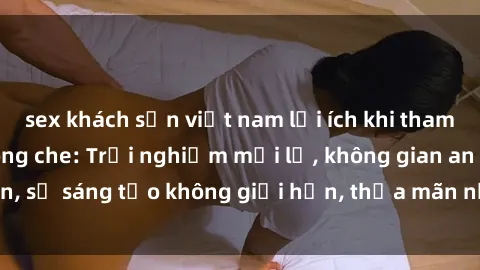sex khách sạn việt nam lợi ích khi tham gia sex online không che: Trải nghiệm mới lạ, không gian an toàn, sự sáng tạo không giới hạn, thỏa mãn nhu cầu tình dục của bạn.