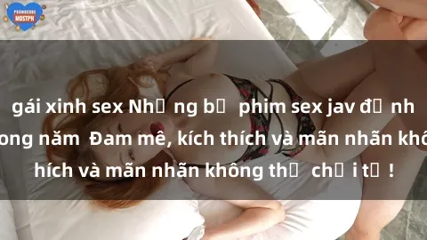 gái xinh sex Những bộ phim sex jav đỉnh cao phải xem trong năm Đam mê, kích thích và mãn nhãn không thể chối từ!