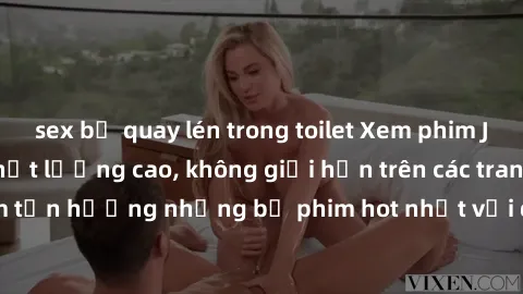 sex bị quay lén trong toilet Xem phim JAV HD miễn phí chất lượng cao, không giới hạn trên các trang web uy tín. Yên tâm tận hưởng những bộ phim hot nhất với độ nét sắc sảo, đẹp mắt ngay tại nhà. Hãy t