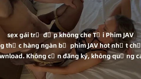 sex gái trẻ đẹp không che Tải Phim JAV Miễn Phí - Thưởng thức hàng ngàn bộ phim JAV hot nhất chỉ cần click download. Không cần đăng ký, không quảng cáo - Dễ dàng tải về và xem online!