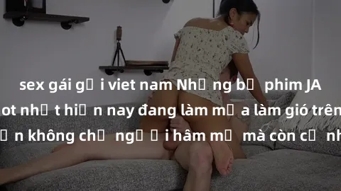 sex gái gọi viet nam Những bộ phim JAV idol không che hot nhất hiện nay đang làm mưa làm gió trên mạng, hấp dẫn không chỉ người hâm mộ mà còn cả những ai mới tìm hiểu về thể loại này!