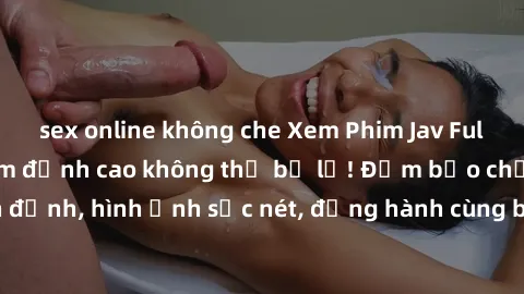 sex online không che Xem Phim Jav Full HD: Những bộ phim đỉnh cao không thể bỏ lỡ! Đảm bảo chất lượng ổn định, hình ảnh sắc nét, đồng hành cùng bạn trong những giây phút thư giãn!