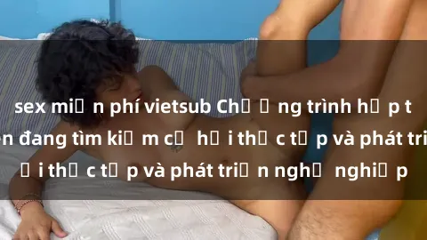 sex miễn phí vietsub Chương trình hợp tác JAV cho sinh viên đang tìm kiếm cơ hội thực tập và phát triển nghề nghiệp