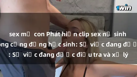 sex mẹ con Phát hiện clip sex nữ sinh gây chấn động trong cộng đồng học sinh: Sự việc đang được điều tra và xử lý