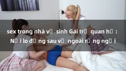 sex trong nhà vệ sinh Gái trẻ quan hệ: Nỗi lo đằng sau vẻ ngoài rạng ngời