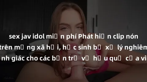 sex jav idol miễn phí Phát hiện clip nóng sinh viên gây sốt trên mạng xã hội, học sinh bị xử lý nghiêm ngặt. Đây là cảnh giác cho các bạn trẻ về hậu quả của việc chia sẻ thông tin trái phép trên inter