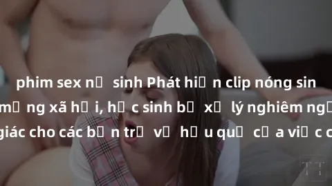 phim sex nữ sinh Phát hiện clip nóng sinh viên gây sốt trên mạng xã hội, học sinh bị xử lý nghiêm ngặt. Đây là cảnh giác cho các bạn trẻ về hậu quả của việc chia sẻ thông tin trái phép trên internet.