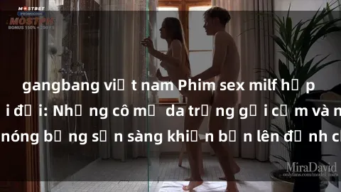gangbang việt nam Phim sex milf hấp dẫn nhất mọi thời đại: Những cô mẹ da trắng gợi cảm và nóng bỏng sẵn sàng khiến bạn lên đỉnh chỉ trong chớp mắt!