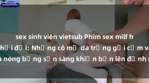 sex sinh viên vietsub Phim sex milf hấp dẫn nhất mọi thời đại: Những cô mẹ da trắng gợi cảm và nóng bỏng sẵn sàng khiến bạn lên đỉnh chỉ trong chớp mắt!