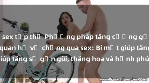 sex tập thể Phương pháp tăng cường gắn kết trong mối quan hệ vợ chồng qua sex: Bí mật giúp tăng sự gần gũi, thăng hoa và hạnh phúc cho cặp đôi