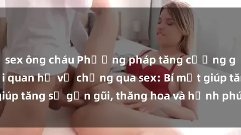 sex ông cháu Phương pháp tăng cường gắn kết trong mối quan hệ vợ chồng qua sex: Bí mật giúp tăng sự gần gũi, thăng hoa và hạnh phúc cho cặp đôi