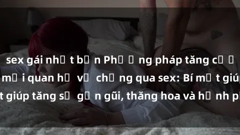 sex gái nhật bản Phương pháp tăng cường gắn kết trong mối quan hệ vợ chồng qua sex: Bí mật giúp tăng sự gần gũi, thăng hoa và hạnh phúc cho cặp đôi
