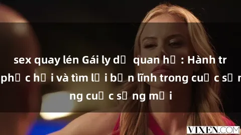 sex quay lén Gái ly dị quan hệ: Hành trình tự phục hồi và tìm lại bản lĩnh trong cuộc sống mới