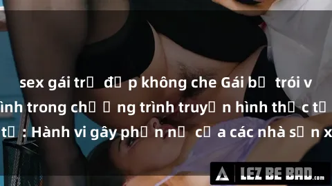 sex gái trẻ đẹp không che Gái bị trói và bị ép buộc làm tình trong chương trình truyền hình thực tế: Hành vi gây phẫn nộ của các nhà sản xuất và người xem.