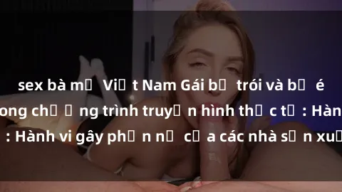 sex bà mẹ Việt Nam Gái bị trói và bị ép buộc làm tình trong chương trình truyền hình thực tế: Hành vi gây phẫn nộ của các nhà sản xuất và người xem.