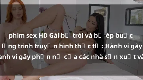 phim sex HD Gái bị trói và bị ép buộc làm tình trong chương trình truyền hình thực tế: Hành vi gây phẫn nộ của các nhà sản xuất và người xem.
