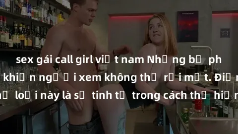 sex gái call girl việt nam Những bộ phim jav SM không che khiến người xem không thể rời mắt. Điểm nổi bật của thể loại này là sự tinh tế trong cách thể hiện cảm xúc và sự hấp dẫn của những cảnh quay.